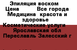 Эпиляция воском. › Цена ­ 500 - Все города Медицина, красота и здоровье » Косметические услуги   . Ярославская обл.,Переславль-Залесский г.